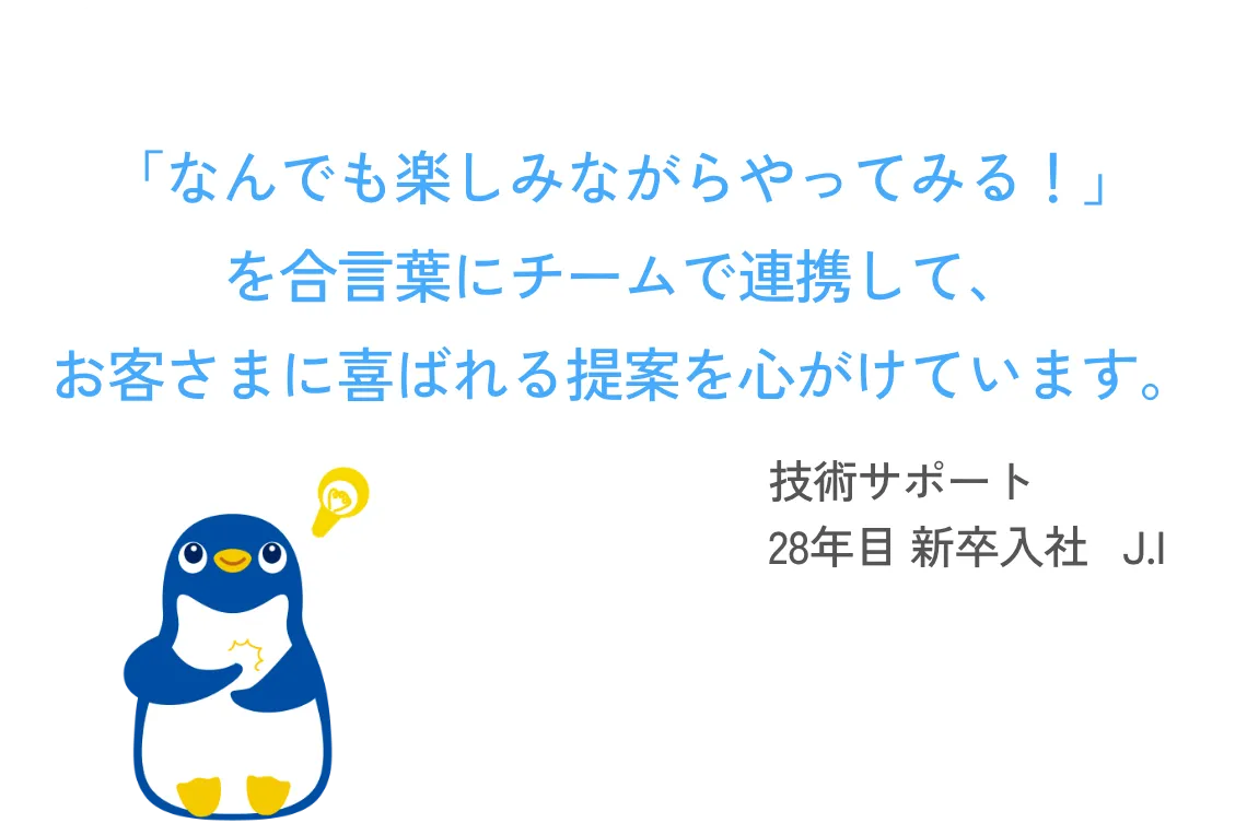 「なんでも楽しみながらやってみる！」を合言葉にチームで連携して、お客様に喜ばれる提案を心がけています。 技術サポート 28年目 新卒入社   J.I