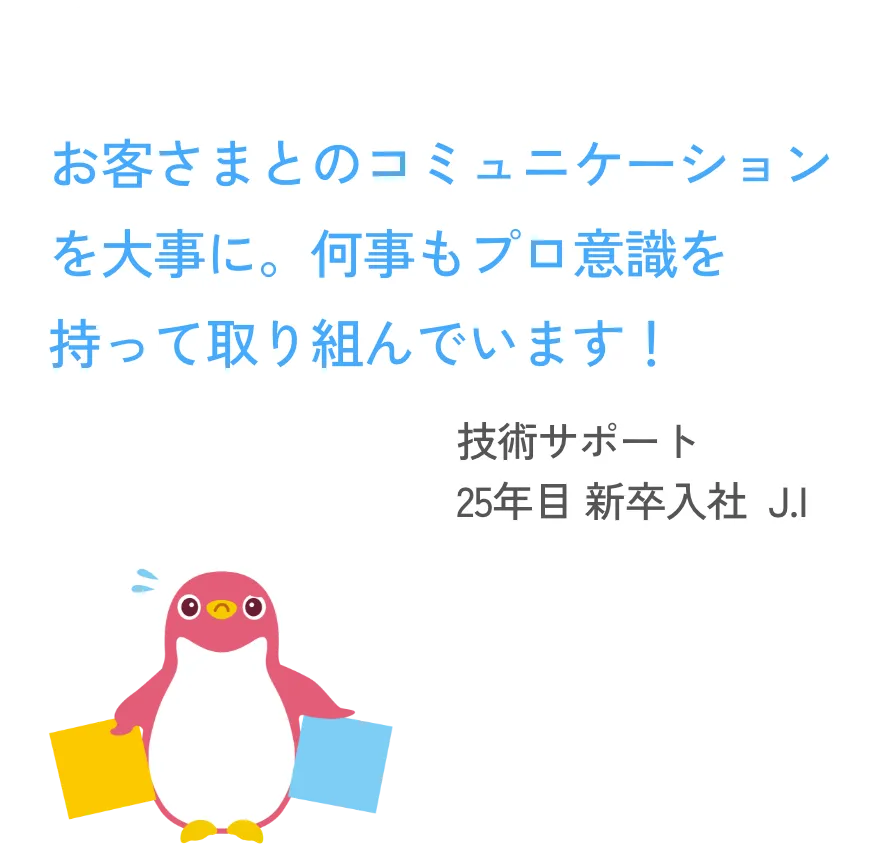 お客様とのコミュニケーションを大事に。何事もプロ意識を持って取り組んでいます！  技術サポート 25年目 新卒入社  J.I