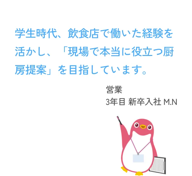 学生時代、飲食店で働いた経験を活かし、「現場で本当に役立つ厨房提案」を目指しています。 営業 3年目 新卒入社 M.N
