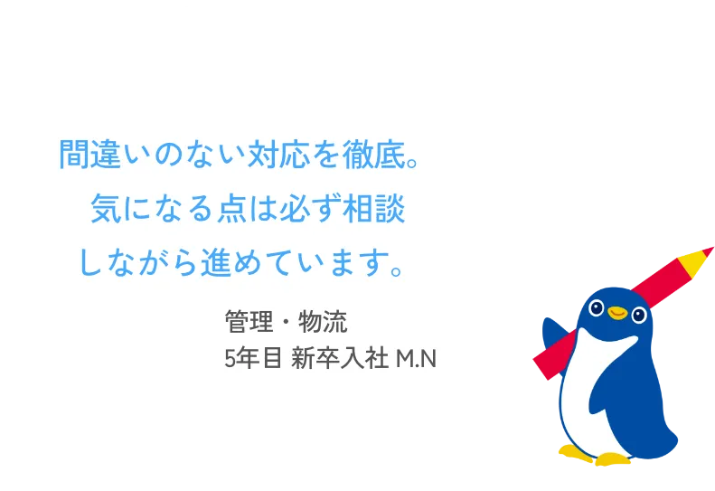 間違いのない対応を徹底。気になる点は必ず相談しながら進めています。 管理・物流 5年目 新卒入社 M.N